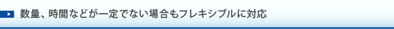 数量、時間などが一定でない場合もフレキシブル対応。